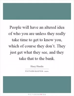 People will have an altered idea of who you are unless they really take time to get to know you, which of course they don’t. They just get what they see, and they take that to the bank Picture Quote #1