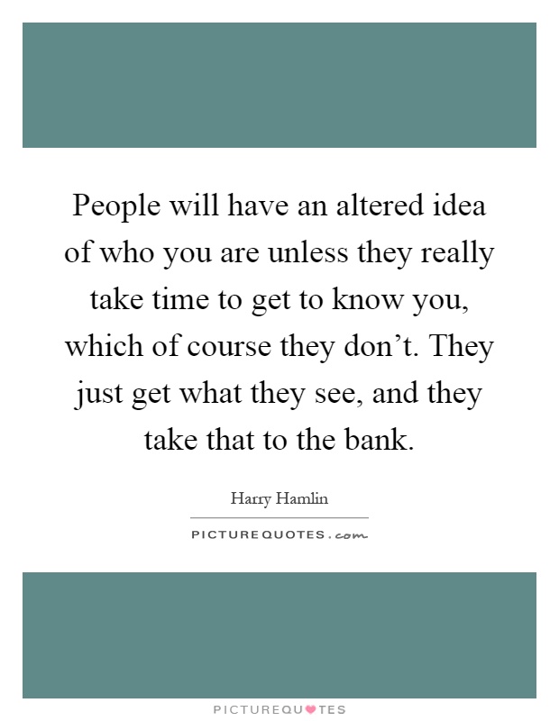 People will have an altered idea of who you are unless they really take time to get to know you, which of course they don't. They just get what they see, and they take that to the bank Picture Quote #1