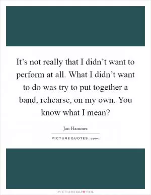 It’s not really that I didn’t want to perform at all. What I didn’t want to do was try to put together a band, rehearse, on my own. You know what I mean? Picture Quote #1