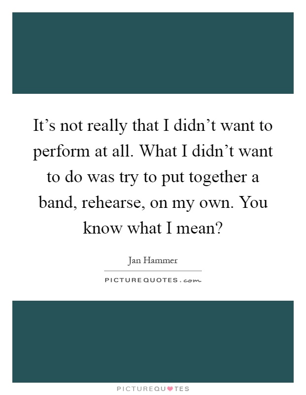 It's not really that I didn't want to perform at all. What I didn't want to do was try to put together a band, rehearse, on my own. You know what I mean? Picture Quote #1