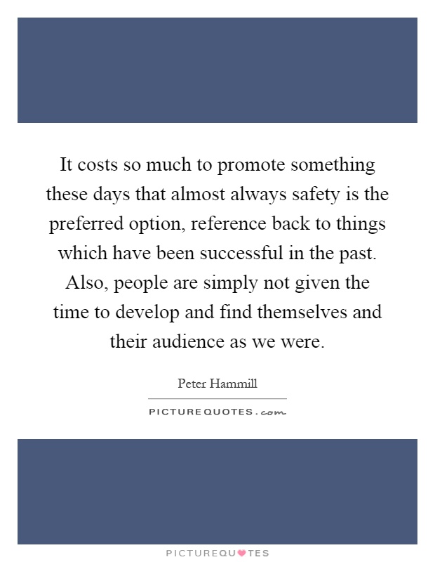 It costs so much to promote something these days that almost always safety is the preferred option, reference back to things which have been successful in the past. Also, people are simply not given the time to develop and find themselves and their audience as we were Picture Quote #1