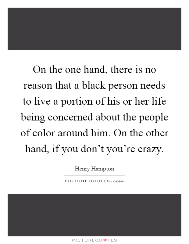On the one hand, there is no reason that a black person needs to live a portion of his or her life being concerned about the people of color around him. On the other hand, if you don't you're crazy Picture Quote #1