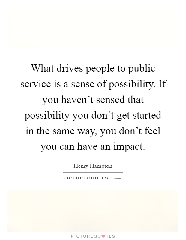 What drives people to public service is a sense of possibility. If you haven't sensed that possibility you don't get started in the same way, you don't feel you can have an impact Picture Quote #1