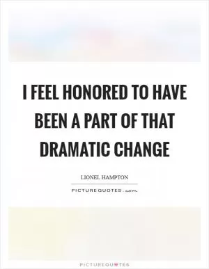 I feel honored to have been a part of that dramatic change Picture Quote #1