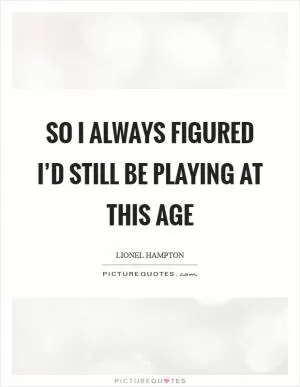So I always figured I’d still be playing at this age Picture Quote #1