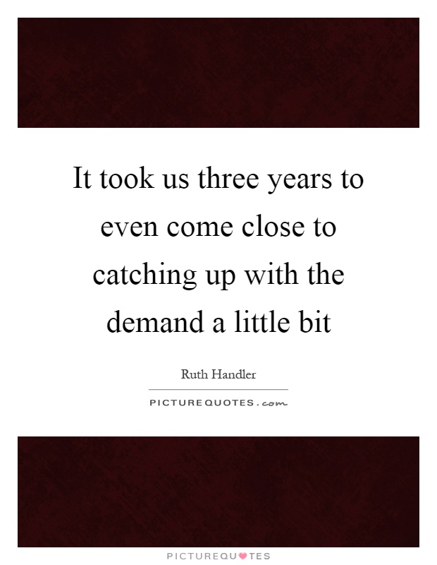 It took us three years to even come close to catching up with the demand a little bit Picture Quote #1