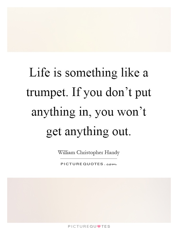 Life is something like a trumpet. If you don't put anything in, you won't get anything out Picture Quote #1