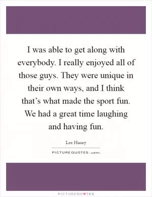 I was able to get along with everybody. I really enjoyed all of those guys. They were unique in their own ways, and I think that’s what made the sport fun. We had a great time laughing and having fun Picture Quote #1