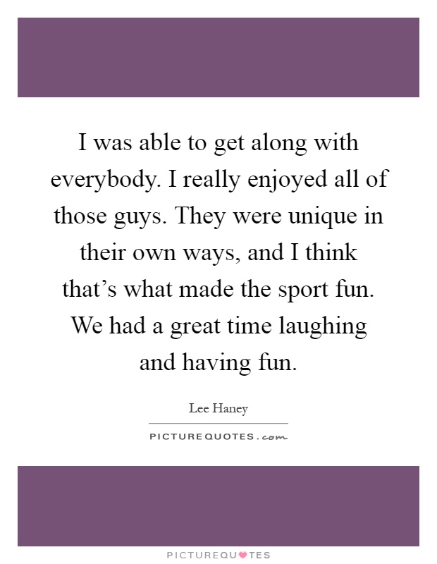 I was able to get along with everybody. I really enjoyed all of those guys. They were unique in their own ways, and I think that's what made the sport fun. We had a great time laughing and having fun Picture Quote #1
