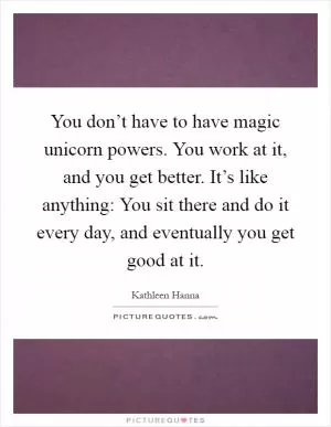 You don’t have to have magic unicorn powers. You work at it, and you get better. It’s like anything: You sit there and do it every day, and eventually you get good at it Picture Quote #1