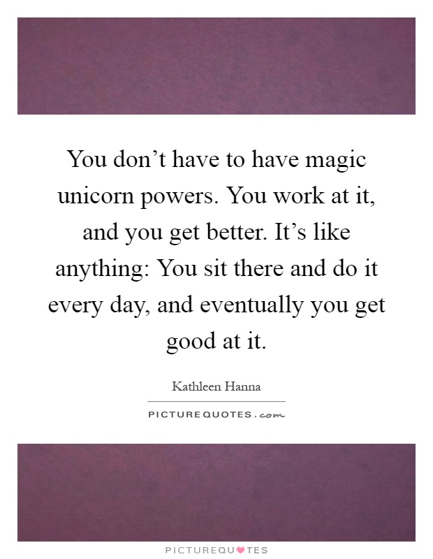 You don't have to have magic unicorn powers. You work at it, and you get better. It's like anything: You sit there and do it every day, and eventually you get good at it Picture Quote #1
