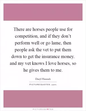There are horses people use for competition, and if they don’t perform well or go lame, then people ask the vet to put them down to get the insurance money. and my vet knows I love horses, so he gives them to me Picture Quote #1