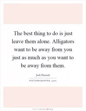 The best thing to do is just leave them alone. Alligators want to be away from you just as much as you want to be away from them Picture Quote #1