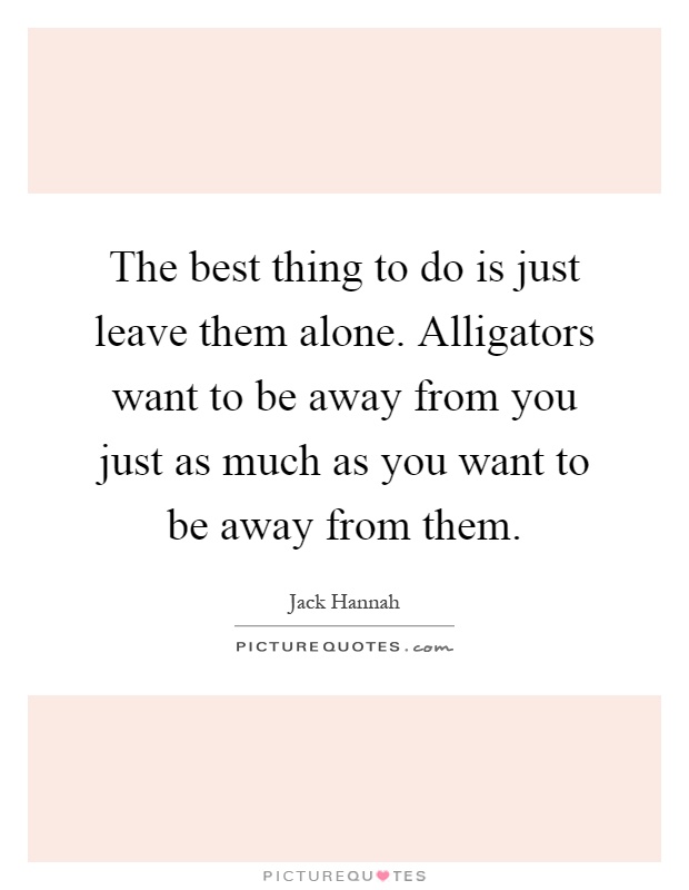The best thing to do is just leave them alone. Alligators want to be away from you just as much as you want to be away from them Picture Quote #1