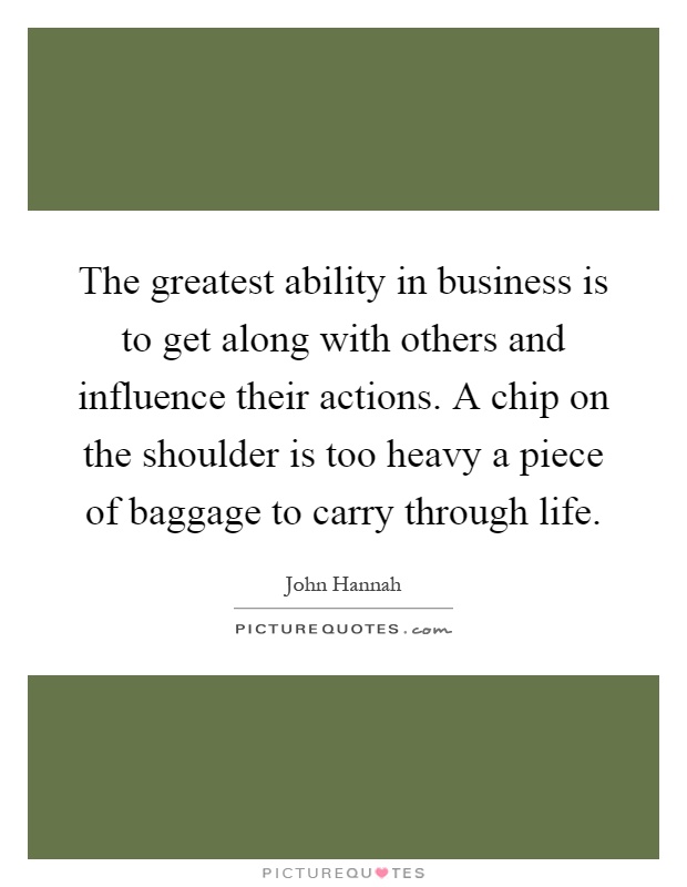 The greatest ability in business is to get along with others and influence their actions. A chip on the shoulder is too heavy a piece of baggage to carry through life Picture Quote #1