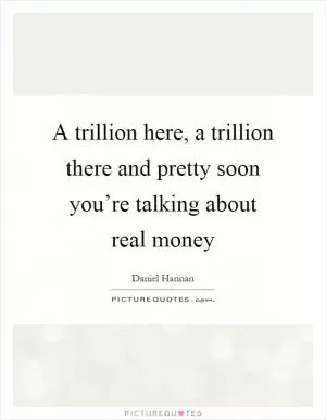 A trillion here, a trillion there and pretty soon you’re talking about real money Picture Quote #1