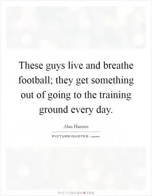These guys live and breathe football; they get something out of going to the training ground every day Picture Quote #1