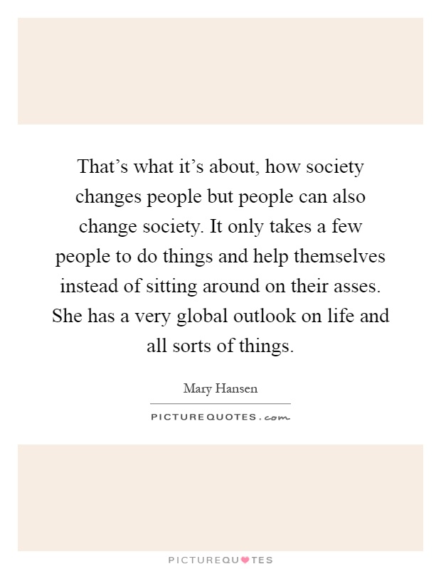 That's what it's about, how society changes people but people can also change society. It only takes a few people to do things and help themselves instead of sitting around on their asses. She has a very global outlook on life and all sorts of things Picture Quote #1