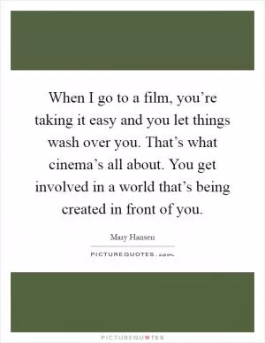 When I go to a film, you’re taking it easy and you let things wash over you. That’s what cinema’s all about. You get involved in a world that’s being created in front of you Picture Quote #1