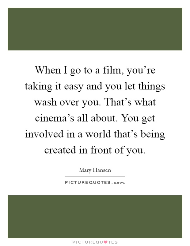 When I go to a film, you're taking it easy and you let things wash over you. That's what cinema's all about. You get involved in a world that's being created in front of you Picture Quote #1