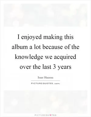 I enjoyed making this album a lot because of the knowledge we acquired over the last 3 years Picture Quote #1