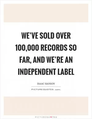 We’ve sold over 100,000 records so far, and we’re an independent label Picture Quote #1