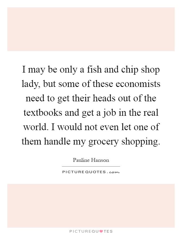 I may be only a fish and chip shop lady, but some of these economists need to get their heads out of the textbooks and get a job in the real world. I would not even let one of them handle my grocery shopping Picture Quote #1