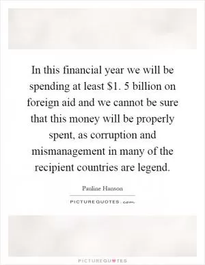 In this financial year we will be spending at least $1. 5 billion on foreign aid and we cannot be sure that this money will be properly spent, as corruption and mismanagement in many of the recipient countries are legend Picture Quote #1