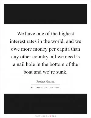 We have one of the highest interest rates in the world, and we owe more money per capita than any other country. all we need is a nail hole in the bottom of the boat and we’re sunk Picture Quote #1