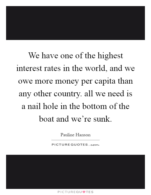 We have one of the highest interest rates in the world, and we owe more money per capita than any other country. all we need is a nail hole in the bottom of the boat and we're sunk Picture Quote #1