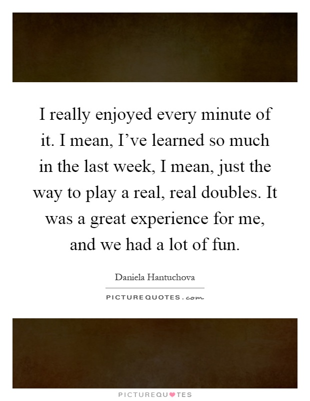 I really enjoyed every minute of it. I mean, I've learned so much in the last week, I mean, just the way to play a real, real doubles. It was a great experience for me, and we had a lot of fun Picture Quote #1