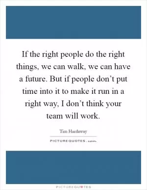 If the right people do the right things, we can walk, we can have a future. But if people don’t put time into it to make it run in a right way, I don’t think your team will work Picture Quote #1