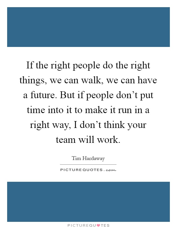 If the right people do the right things, we can walk, we can have a future. But if people don't put time into it to make it run in a right way, I don't think your team will work Picture Quote #1