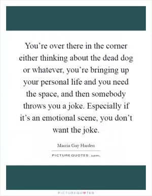 You’re over there in the corner either thinking about the dead dog or whatever, you’re bringing up your personal life and you need the space, and then somebody throws you a joke. Especially if it’s an emotional scene, you don’t want the joke Picture Quote #1