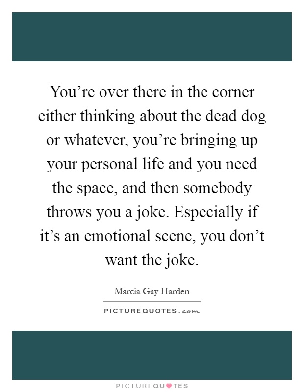 You're over there in the corner either thinking about the dead dog or whatever, you're bringing up your personal life and you need the space, and then somebody throws you a joke. Especially if it's an emotional scene, you don't want the joke Picture Quote #1