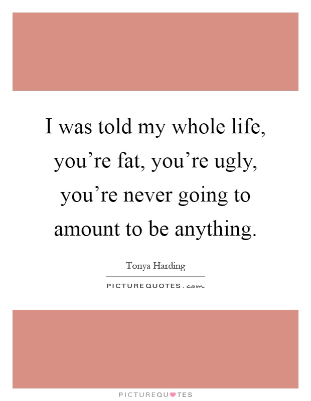 I was told my whole life, you're fat, you're ugly, you're never going to amount to be anything Picture Quote #1