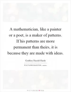 A mathematician, like a painter or a poet, is a maker of patterns. If his patterns are more permanent than theirs, it is because they are made with ideas Picture Quote #1