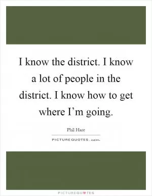 I know the district. I know a lot of people in the district. I know how to get where I’m going Picture Quote #1