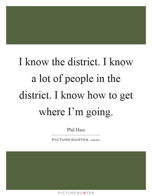 I know the district. I know a lot of people in the district. I know how to get where I'm going Picture Quote #1