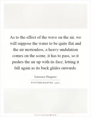 As to the effect of the wave on the air, we will suppose the water to be quite flat and the air motionless, a heavy undulation comes on the scene, it has to pass, so it pushes the air up with its face, letting it fall again as its back glides onwards Picture Quote #1