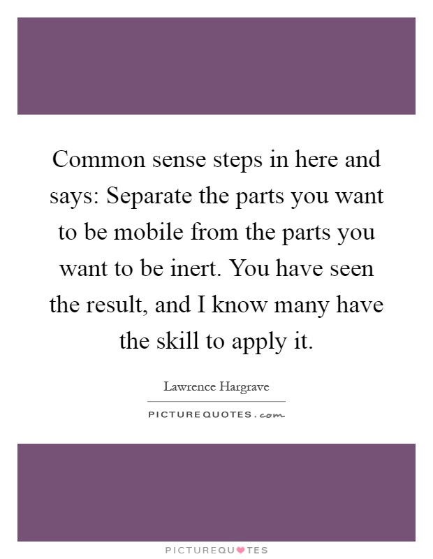 Common sense steps in here and says: Separate the parts you want to be mobile from the parts you want to be inert. You have seen the result, and I know many have the skill to apply it Picture Quote #1