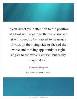 If you direct your attention to the position of a bird with regard to the wave surface, it will speedily be noticed to be nearly always on the rising side or face of the wave and moving apparently at right angles to the wave’s course, but really diagonal to it Picture Quote #1