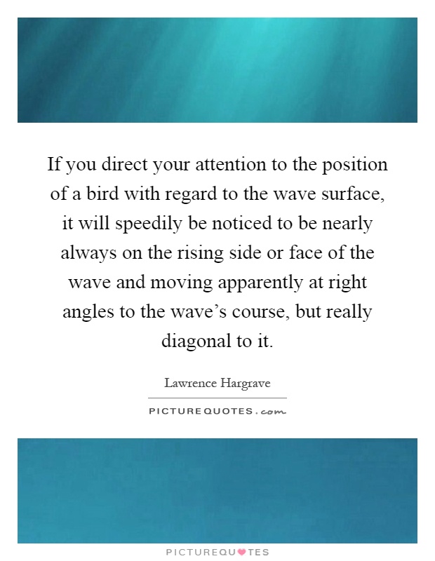 If you direct your attention to the position of a bird with regard to the wave surface, it will speedily be noticed to be nearly always on the rising side or face of the wave and moving apparently at right angles to the wave's course, but really diagonal to it Picture Quote #1