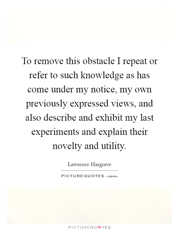 To remove this obstacle I repeat or refer to such knowledge as has come under my notice, my own previously expressed views, and also describe and exhibit my last experiments and explain their novelty and utility Picture Quote #1