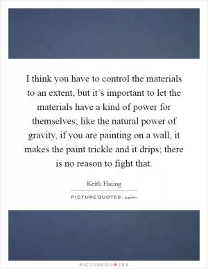 I think you have to control the materials to an extent, but it’s important to let the materials have a kind of power for themselves; like the natural power of gravity, if you are painting on a wall, it makes the paint trickle and it drips; there is no reason to fight that Picture Quote #1