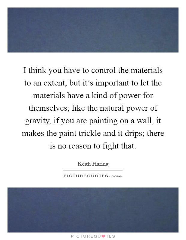 I think you have to control the materials to an extent, but it's important to let the materials have a kind of power for themselves; like the natural power of gravity, if you are painting on a wall, it makes the paint trickle and it drips; there is no reason to fight that Picture Quote #1