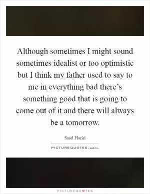 Although sometimes I might sound sometimes idealist or too optimistic but I think my father used to say to me in everything bad there’s something good that is going to come out of it and there will always be a tomorrow Picture Quote #1
