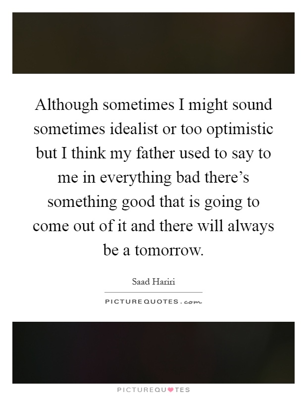 Although sometimes I might sound sometimes idealist or too optimistic but I think my father used to say to me in everything bad there's something good that is going to come out of it and there will always be a tomorrow Picture Quote #1