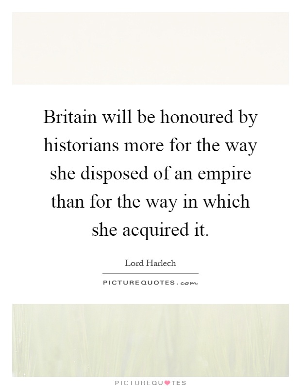 Britain will be honoured by historians more for the way she disposed of an empire than for the way in which she acquired it Picture Quote #1
