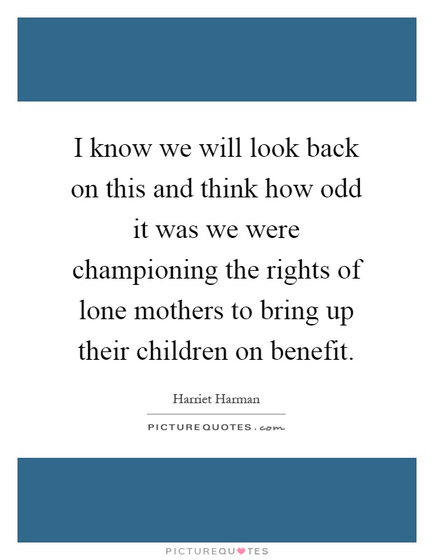 I know we will look back on this and think how odd it was we were championing the rights of lone mothers to bring up their children on benefit Picture Quote #1